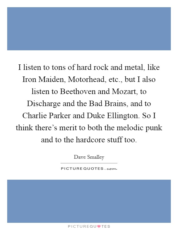 I listen to tons of hard rock and metal, like Iron Maiden, Motorhead, etc., but I also listen to Beethoven and Mozart, to Discharge and the Bad Brains, and to Charlie Parker and Duke Ellington. So I think there's merit to both the melodic punk and to the hardcore stuff too. Picture Quote #1