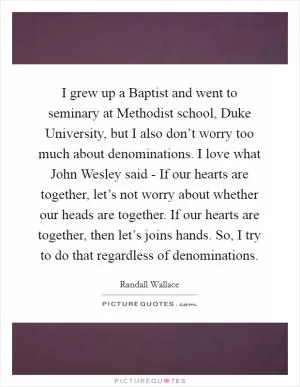 I grew up a Baptist and went to seminary at Methodist school, Duke University, but I also don’t worry too much about denominations. I love what John Wesley said - If our hearts are together, let’s not worry about whether our heads are together. If our hearts are together, then let’s joins hands. So, I try to do that regardless of denominations Picture Quote #1