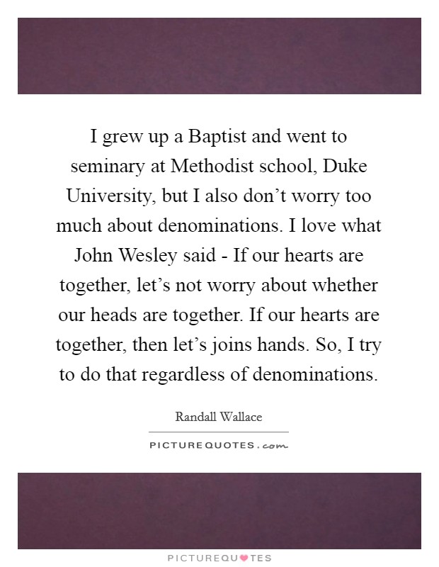 I grew up a Baptist and went to seminary at Methodist school, Duke University, but I also don't worry too much about denominations. I love what John Wesley said - If our hearts are together, let's not worry about whether our heads are together. If our hearts are together, then let's joins hands. So, I try to do that regardless of denominations. Picture Quote #1