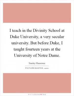 I teach in the Divinity School at Duke University, a very secular university. But before Duke, I taught fourteen years at the University of Notre Dame Picture Quote #1