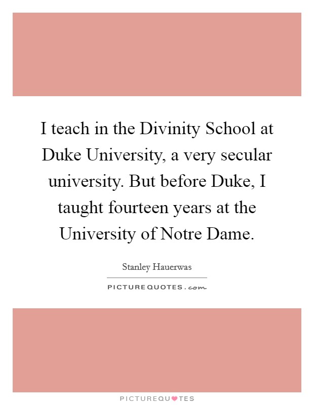I teach in the Divinity School at Duke University, a very secular university. But before Duke, I taught fourteen years at the University of Notre Dame. Picture Quote #1