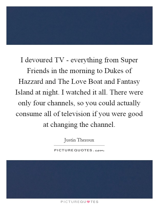 I devoured TV - everything from Super Friends in the morning to Dukes of Hazzard and The Love Boat and Fantasy Island at night. I watched it all. There were only four channels, so you could actually consume all of television if you were good at changing the channel. Picture Quote #1
