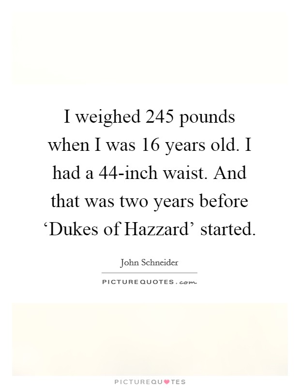 I weighed 245 pounds when I was 16 years old. I had a 44-inch waist. And that was two years before ‘Dukes of Hazzard' started. Picture Quote #1