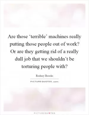 Are those ‘terrible’ machines really putting those people out of work? Or are they getting rid of a really dull job that we shouldn’t be torturing people with? Picture Quote #1