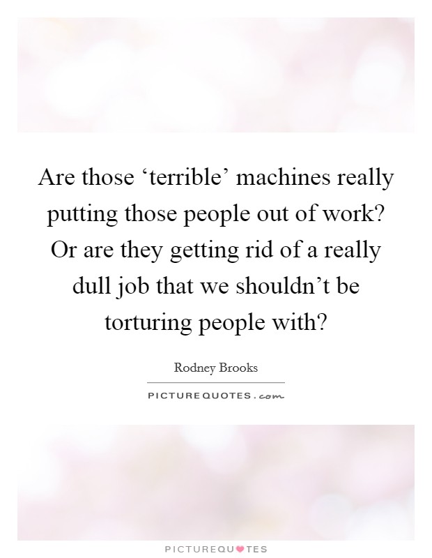Are those ‘terrible' machines really putting those people out of work? Or are they getting rid of a really dull job that we shouldn't be torturing people with? Picture Quote #1
