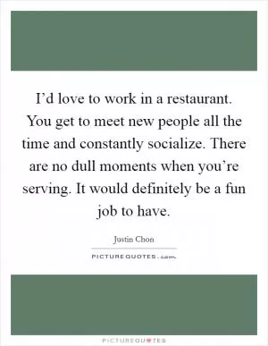I’d love to work in a restaurant. You get to meet new people all the time and constantly socialize. There are no dull moments when you’re serving. It would definitely be a fun job to have Picture Quote #1