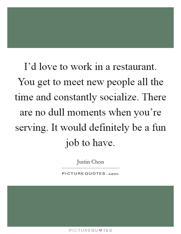 I'd love to work in a restaurant. You get to meet new people all the time and constantly socialize. There are no dull moments when you're serving. It would definitely be a fun job to have. Picture Quote #1