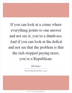 If you can look at a crime where everything points to one answer and not see it, you’re a dumb-ass. And if you can look at the deficit and not see that the problem is that the rich stopped paying taxes, you’re a Republican Picture Quote #1