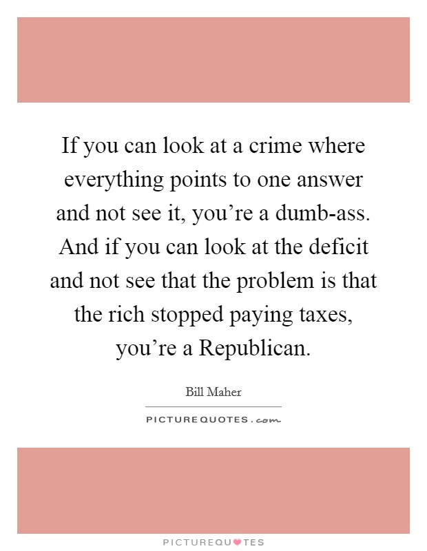 If you can look at a crime where everything points to one answer and not see it, you're a dumb-ass. And if you can look at the deficit and not see that the problem is that the rich stopped paying taxes, you're a Republican. Picture Quote #1