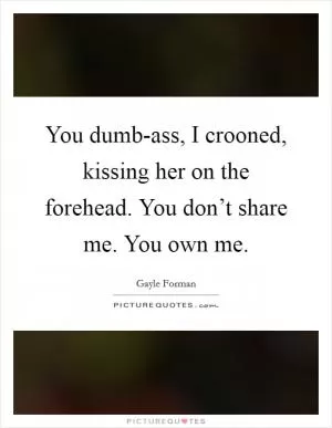 You dumb-ass, I crooned, kissing her on the forehead. You don’t share me. You own me Picture Quote #1