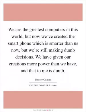 We are the greatest computers in this world, but now we’ve created the smart phone which is smarter than us now, but we’re still making dumb decisions. We have given our creations more power than we have, and that to me is dumb Picture Quote #1