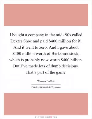 I bought a company in the mid- 90s called Dexter Shoe and paid $400 million for it. And it went to zero. And I gave about $400 million worth of Berkshire stock, which is probably now worth $400 billion. But I’ve made lots of dumb decisions. That’s part of the game Picture Quote #1