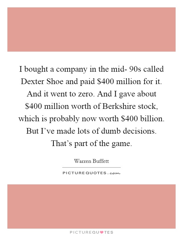 I bought a company in the mid- 90s called Dexter Shoe and paid $400 million for it. And it went to zero. And I gave about $400 million worth of Berkshire stock, which is probably now worth $400 billion. But I've made lots of dumb decisions. That's part of the game. Picture Quote #1