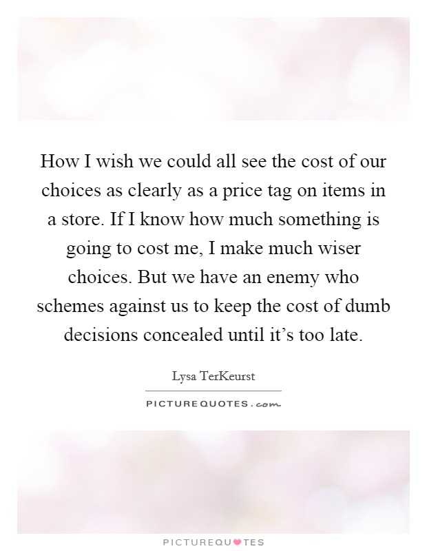 How I wish we could all see the cost of our choices as clearly as a price tag on items in a store. If I know how much something is going to cost me, I make much wiser choices. But we have an enemy who schemes against us to keep the cost of dumb decisions concealed until it's too late. Picture Quote #1