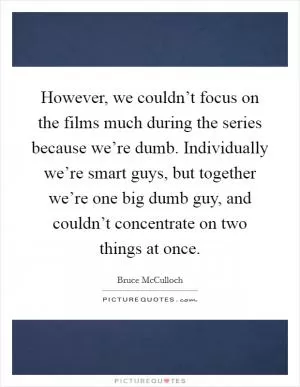 However, we couldn’t focus on the films much during the series because we’re dumb. Individually we’re smart guys, but together we’re one big dumb guy, and couldn’t concentrate on two things at once Picture Quote #1