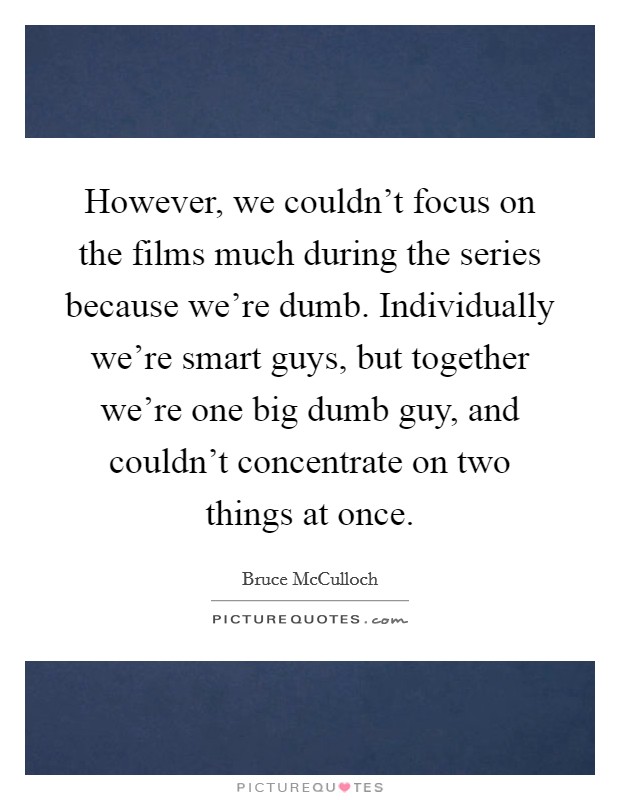 However, we couldn't focus on the films much during the series because we're dumb. Individually we're smart guys, but together we're one big dumb guy, and couldn't concentrate on two things at once. Picture Quote #1