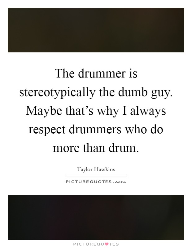 The drummer is stereotypically the dumb guy. Maybe that's why I always respect drummers who do more than drum. Picture Quote #1