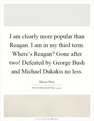 I am clearly more popular than Reagan. I am in my third term. Where’s Reagan? Gone after two! Defeated by George Bush and Michael Dukakis no less Picture Quote #1