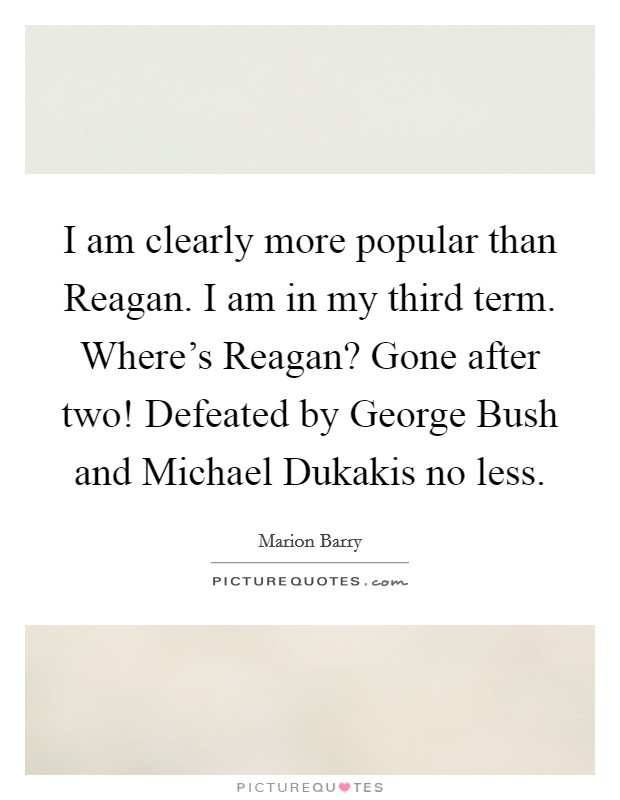 I am clearly more popular than Reagan. I am in my third term. Where's Reagan? Gone after two! Defeated by George Bush and Michael Dukakis no less. Picture Quote #1