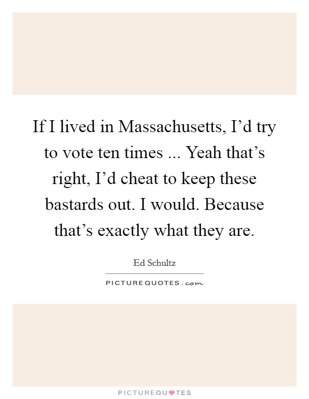 If I lived in Massachusetts, I'd try to vote ten times ... Yeah that's right, I'd cheat to keep these bastards out. I would. Because that's exactly what they are. Picture Quote #1