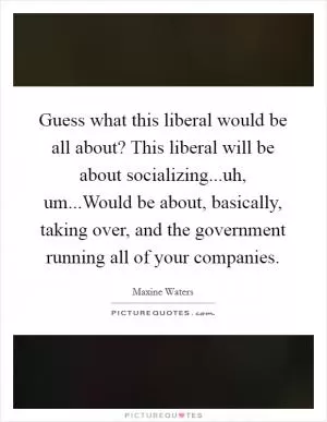 Guess what this liberal would be all about? This liberal will be about socializing...uh, um...Would be about, basically, taking over, and the government running all of your companies Picture Quote #1