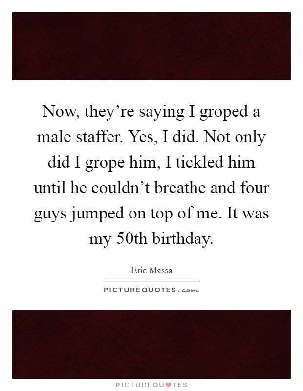 Now, they're saying I groped a male staffer. Yes, I did. Not only did I grope him, I tickled him until he couldn't breathe and four guys jumped on top of me. It was my 50th birthday. Picture Quote #1