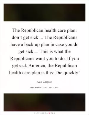 The Republican health care plan: don’t get sick ... The Republicans have a back up plan in case you do get sick ... This is what the Republicans want you to do. If you get sick America, the Republican health care plan is this: Die quickly! Picture Quote #1