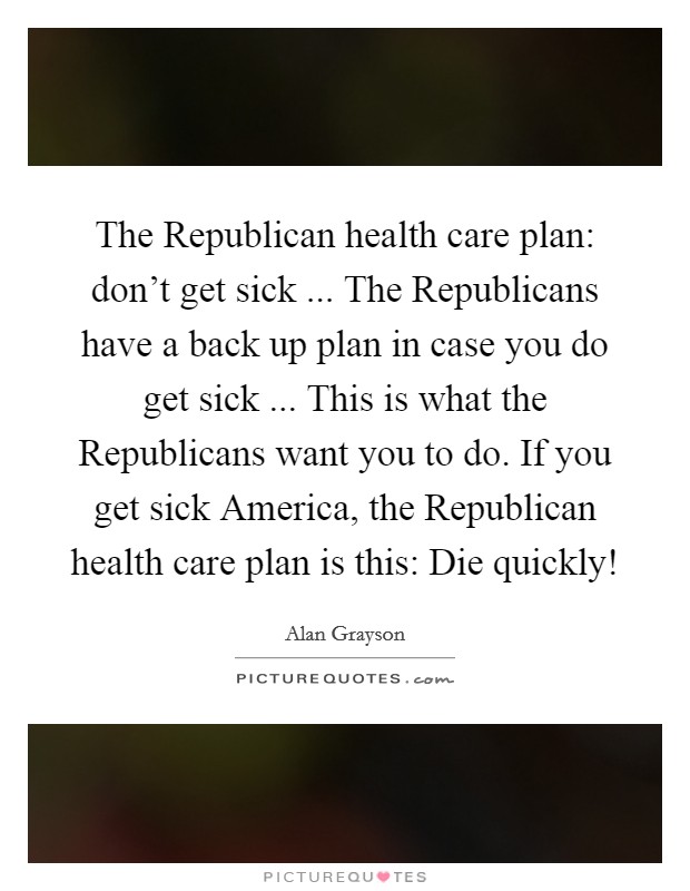 The Republican health care plan: don't get sick ... The Republicans have a back up plan in case you do get sick ... This is what the Republicans want you to do. If you get sick America, the Republican health care plan is this: Die quickly! Picture Quote #1