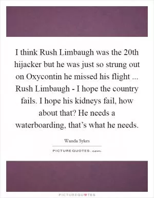 I think Rush Limbaugh was the 20th hijacker but he was just so strung out on Oxycontin he missed his flight ... Rush Limbaugh - I hope the country fails. I hope his kidneys fail, how about that? He needs a waterboarding, that’s what he needs Picture Quote #1