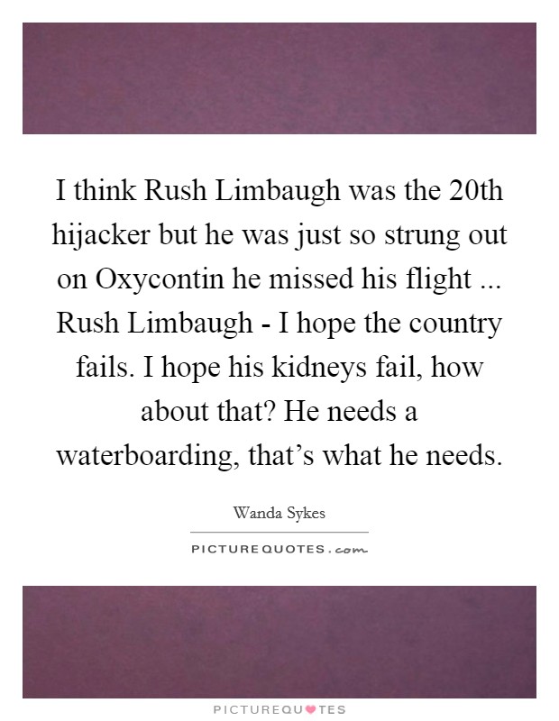 I think Rush Limbaugh was the 20th hijacker but he was just so strung out on Oxycontin he missed his flight ... Rush Limbaugh - I hope the country fails. I hope his kidneys fail, how about that? He needs a waterboarding, that's what he needs. Picture Quote #1