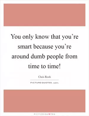 You only know that you’re smart because you’re around dumb people from time to time! Picture Quote #1