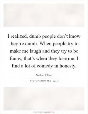I realized, dumb people don’t know they’re dumb. When people try to make me laugh and they try to be funny, that’s when they lose me. I find a lot of comedy in honesty Picture Quote #1