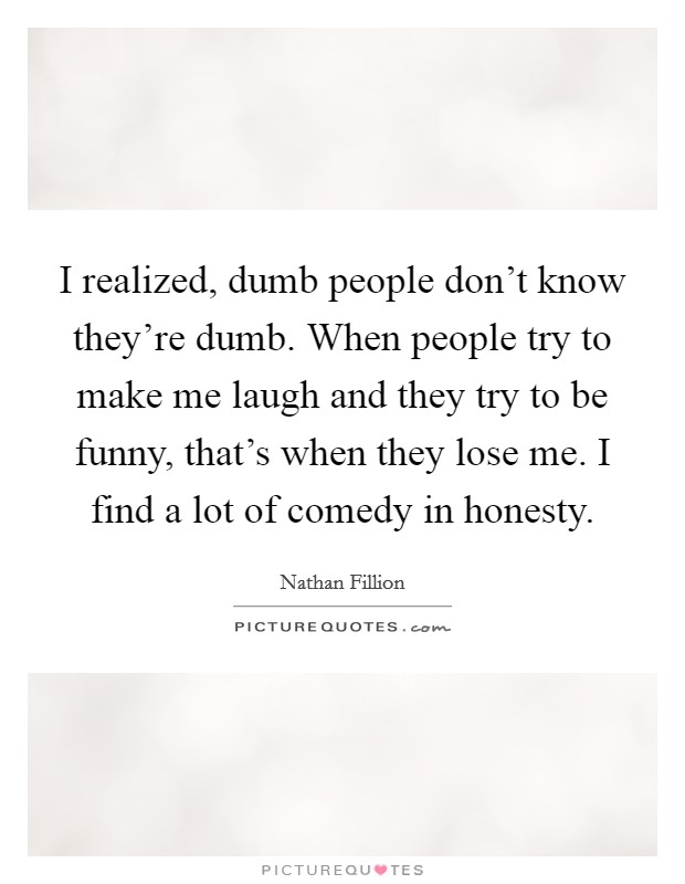 I realized, dumb people don't know they're dumb. When people try to make me laugh and they try to be funny, that's when they lose me. I find a lot of comedy in honesty. Picture Quote #1