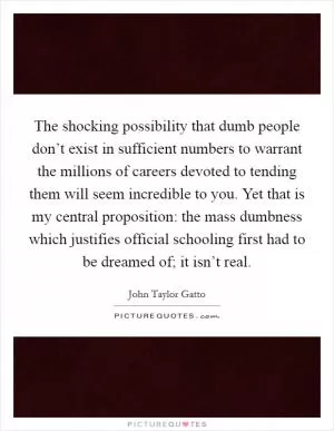 The shocking possibility that dumb people don’t exist in sufficient numbers to warrant the millions of careers devoted to tending them will seem incredible to you. Yet that is my central proposition: the mass dumbness which justifies official schooling first had to be dreamed of; it isn’t real Picture Quote #1