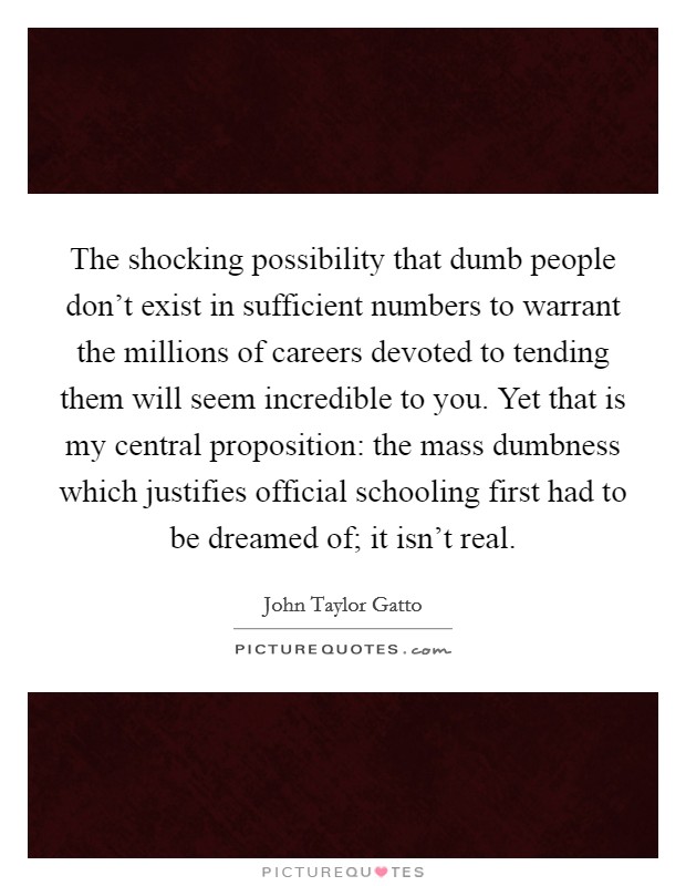 The shocking possibility that dumb people don't exist in sufficient numbers to warrant the millions of careers devoted to tending them will seem incredible to you. Yet that is my central proposition: the mass dumbness which justifies official schooling first had to be dreamed of; it isn't real. Picture Quote #1