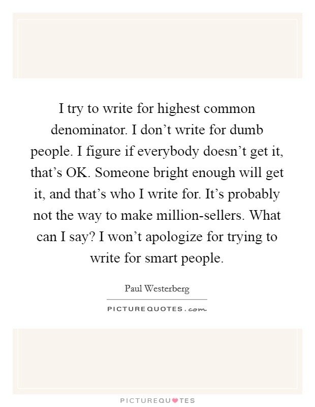 I try to write for highest common denominator. I don't write for dumb people. I figure if everybody doesn't get it, that's OK. Someone bright enough will get it, and that's who I write for. It's probably not the way to make million-sellers. What can I say? I won't apologize for trying to write for smart people. Picture Quote #1