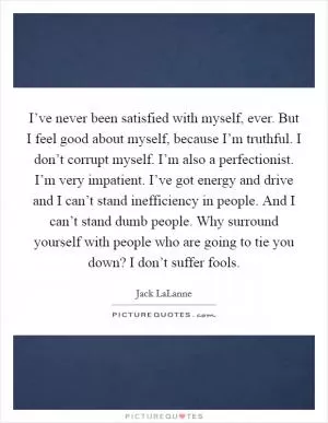 I’ve never been satisfied with myself, ever. But I feel good about myself, because I’m truthful. I don’t corrupt myself. I’m also a perfectionist. I’m very impatient. I’ve got energy and drive and I can’t stand inefficiency in people. And I can’t stand dumb people. Why surround yourself with people who are going to tie you down? I don’t suffer fools Picture Quote #1