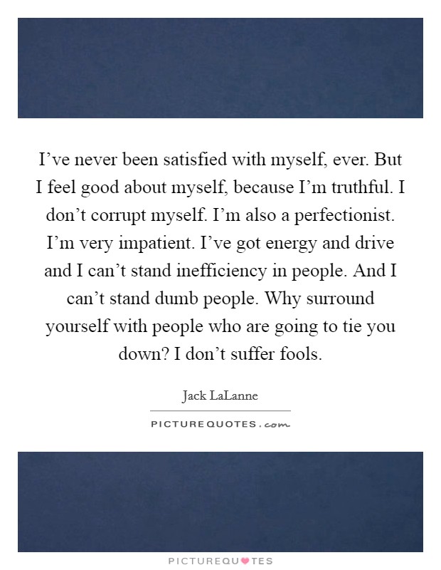 I've never been satisfied with myself, ever. But I feel good about myself, because I'm truthful. I don't corrupt myself. I'm also a perfectionist. I'm very impatient. I've got energy and drive and I can't stand inefficiency in people. And I can't stand dumb people. Why surround yourself with people who are going to tie you down? I don't suffer fools. Picture Quote #1