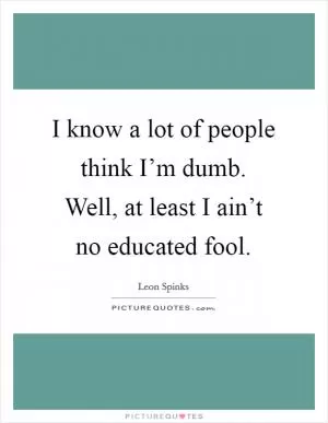 I know a lot of people think I’m dumb. Well, at least I ain’t no educated fool Picture Quote #1