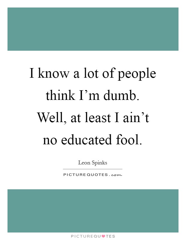 I know a lot of people think I'm dumb. Well, at least I ain't no educated fool. Picture Quote #1