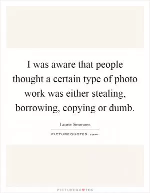 I was aware that people thought a certain type of photo work was either stealing, borrowing, copying or dumb Picture Quote #1