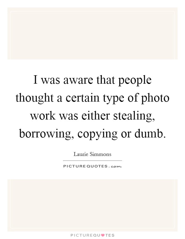 I was aware that people thought a certain type of photo work was either stealing, borrowing, copying or dumb. Picture Quote #1