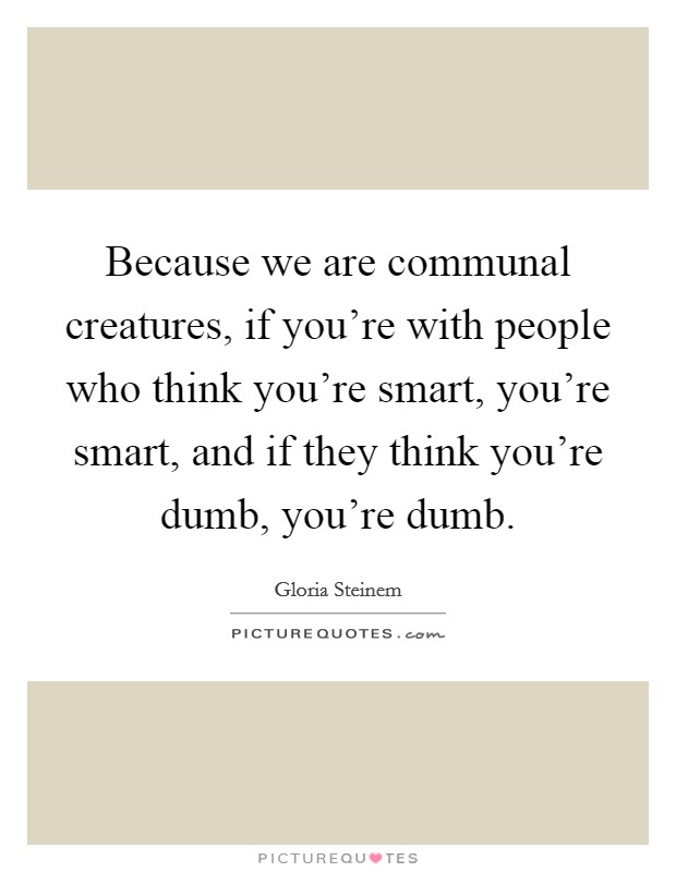 Because we are communal creatures, if you're with people who think you're smart, you're smart, and if they think you're dumb, you're dumb. Picture Quote #1