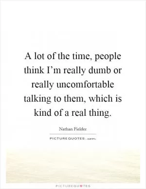 A lot of the time, people think I’m really dumb or really uncomfortable talking to them, which is kind of a real thing Picture Quote #1