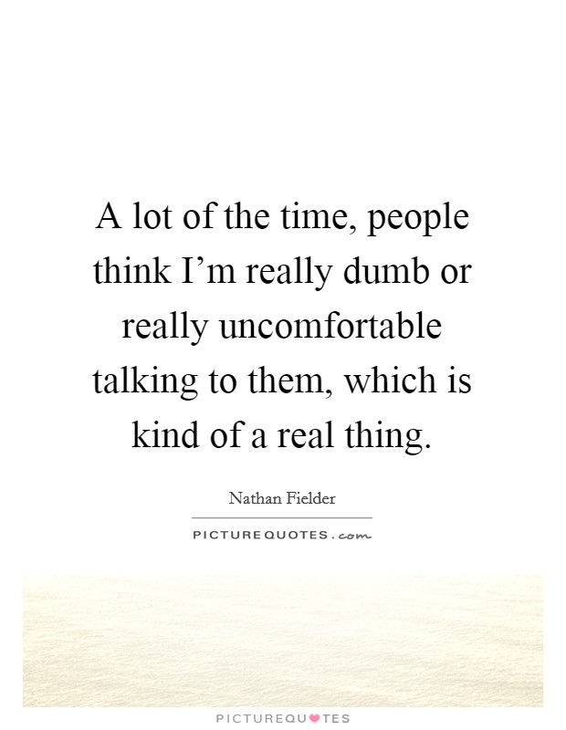 A lot of the time, people think I'm really dumb or really uncomfortable talking to them, which is kind of a real thing. Picture Quote #1
