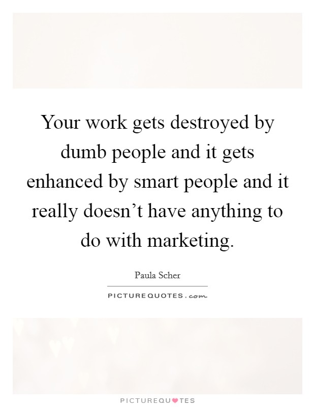 Your work gets destroyed by dumb people and it gets enhanced by smart people and it really doesn't have anything to do with marketing. Picture Quote #1
