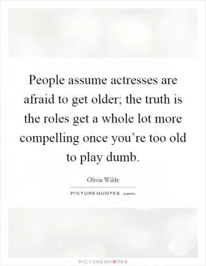 People assume actresses are afraid to get older; the truth is the roles get a whole lot more compelling once you’re too old to play dumb Picture Quote #1