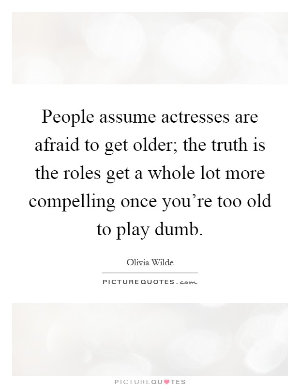 People assume actresses are afraid to get older; the truth is the roles get a whole lot more compelling once you're too old to play dumb. Picture Quote #1