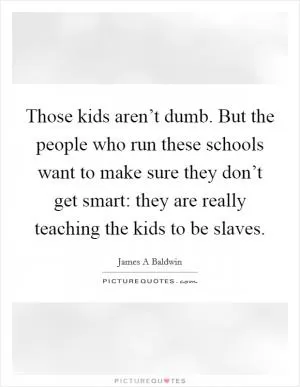Those kids aren’t dumb. But the people who run these schools want to make sure they don’t get smart: they are really teaching the kids to be slaves Picture Quote #1