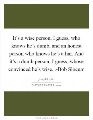 It’s a wise person, I guess, who knows he’s dumb, and an honest person who knows he’s a liar. And it’s a dumb person, I guess, whose convinced he’s wise...-Bob Slocum Picture Quote #1